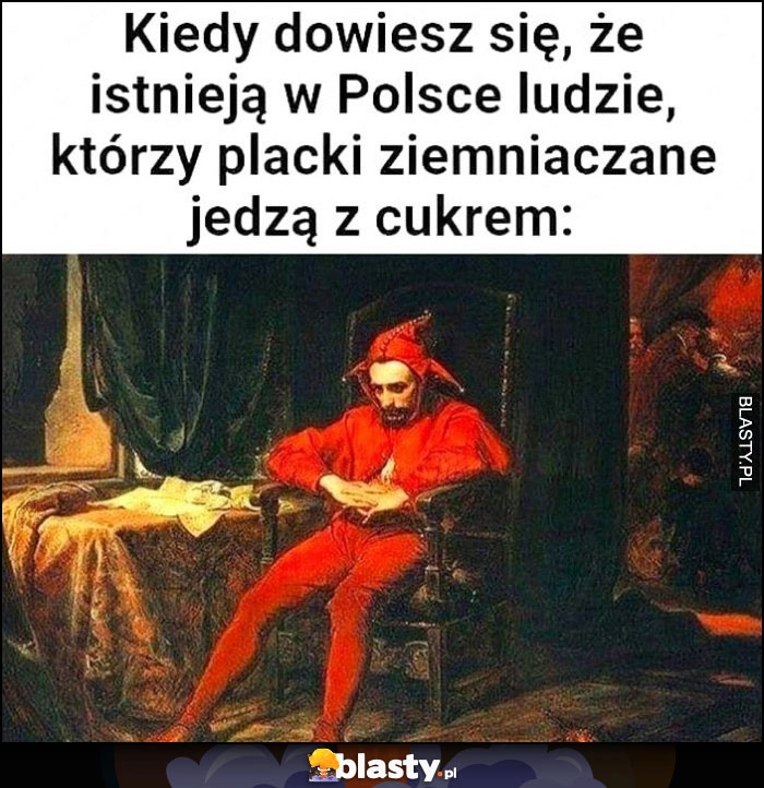 
    Kiedy dowiesz się, że istnieją w Polsce ludzie którzy placki ziemniaczane jedzą z cukrem Stańczyk