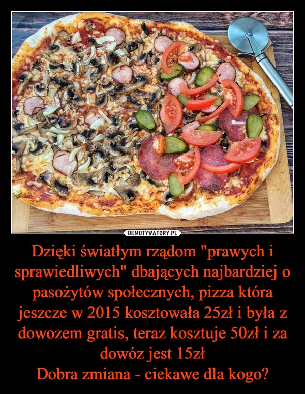 
    Dzięki światłym rządom "prawych i sprawiedliwych" dbających najbardziej o pasożytów społecznych, pizza która jeszcze w 2015 kosztowała 25zł i była z dowozem gratis, teraz kosztuje 50zł i za dowóz jest 15zł
Dobra zmiana - ciekawe dla kogo? 