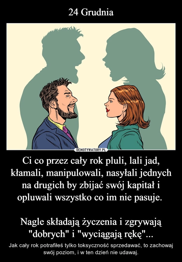 
    24 Grudnia Ci co przez cały rok pluli, lali jad, kłamali, manipulowali, nasyłali jednych na drugich by zbijać swój kapitał i opluwali wszystko co im nie pasuje. 

Nagle składają życzenia i zgrywają "dobrych" i "wyciągają rękę"...