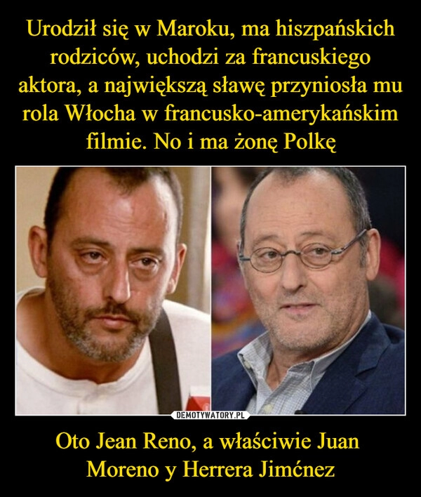 
    Urodził się w Maroku, ma hiszpańskich rodziców, uchodzi za francuskiego aktora, a największą sławę przyniosła mu rola Włocha w francusko-amerykańskim filmie. No i ma żonę Polkę Oto Jean Reno, a właściwie Juan 
Moreno y Herrera Jimćnez