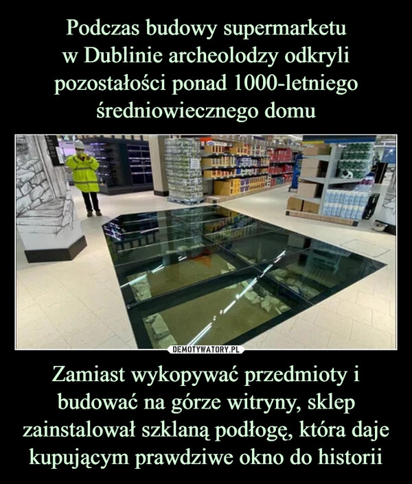 
    Podczas budowy supermarketu
w Dublinie archeolodzy odkryli pozostałości ponad 1000-letniego średniowiecznego domu Zamiast wykopywać przedmioty i budować na górze witryny, sklep zainstalował szklaną podłogę, która daje kupującym prawdziwe okno do historii 