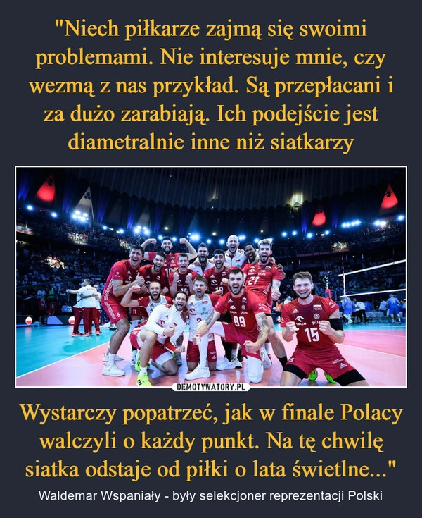 
    "Niech piłkarze zajmą się swoimi problemami. Nie interesuje mnie, czy wezmą z nas przykład. Są przepłacani i za dużo zarabiają. Ich podejście jest diametralnie inne niż siatkarzy Wystarczy popatrzeć, jak w finale Polacy walczyli o każdy punkt. Na tę chwilę siatka odstaje od piłki o lata świetlne..."