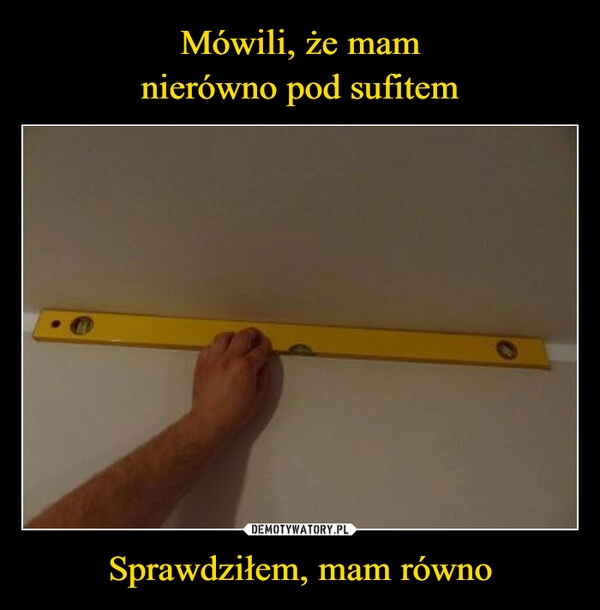 
    Mówili, że mam
nierówno pod sufitem Sprawdziłem, mam równo
