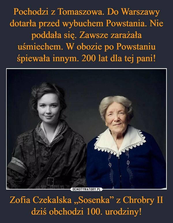 
    Pochodzi z Tomaszowa. Do Warszawy dotarła przed wybuchem Powstania. Nie poddała się. Zawsze zarażała uśmiechem. W obozie po Powstaniu śpiewała innym. 200 lat dla tej pani! Zofia Czekalska „Sosenka” z Chrobry II dziś obchodzi 100. urodziny!