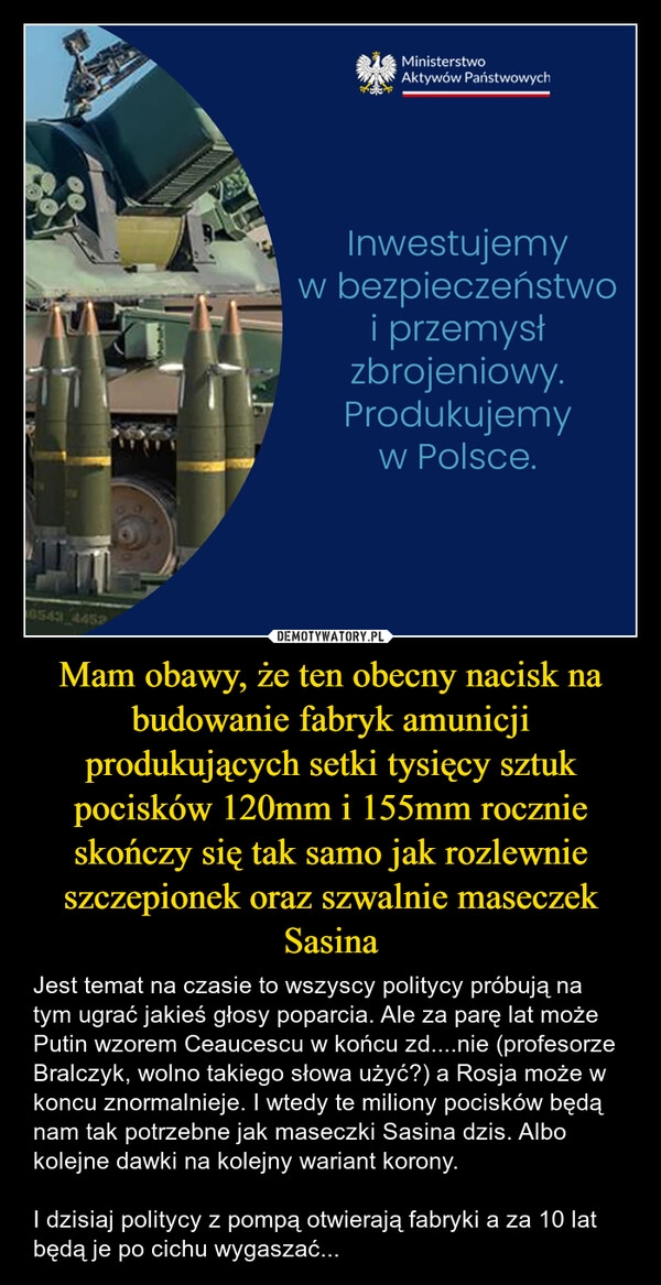 
    Mam obawy, że ten obecny nacisk na budowanie fabryk amunicji produkujących setki tysięcy sztuk pocisków 120mm i 155mm rocznie skończy się tak samo jak rozlewnie szczepionek oraz szwalnie maseczek Sasina