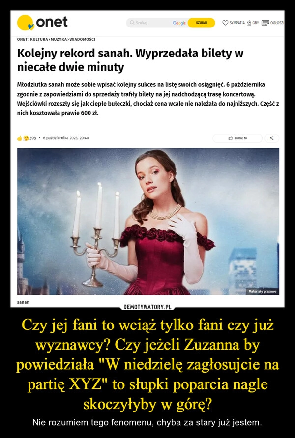 
    Czy jej fani to wciąż tylko fani czy już wyznawcy? Czy jeżeli Zuzanna by powiedziała "W niedzielę zagłosujcie na partię XYZ" to słupki poparcia nagle skoczyłyby w górę?