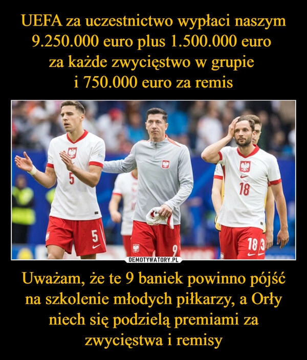 
    UEFA za uczestnictwo wypłaci naszym 9.250.000 euro plus 1.500.000 euro 
za każde zwycięstwo w grupie 
i 750.000 euro za remis Uważam, że te 9 baniek powinno pójść na szkolenie młodych piłkarzy, a Orły niech się podzielą premiami za zwycięstwa i remisy