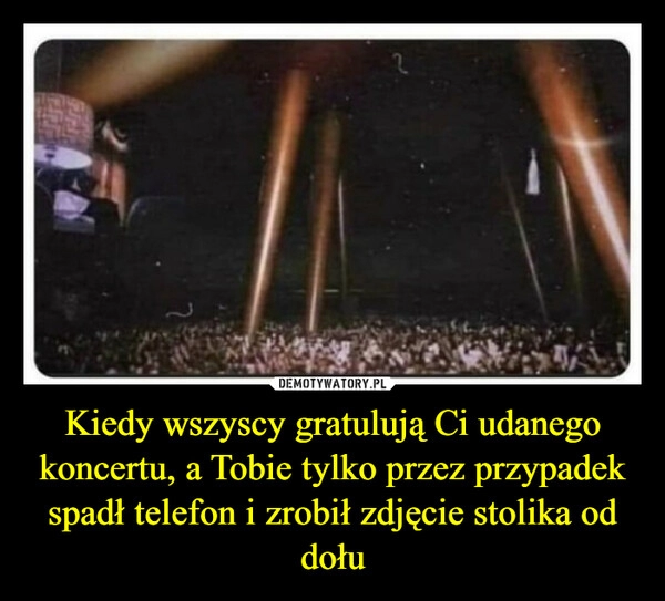 
    Kiedy wszyscy gratulują Ci udanego koncertu, a Tobie tylko przez przypadek spadł telefon i zrobił zdjęcie stolika od dołu