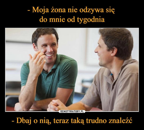 
    - Moja żona nie odzywa się 
do mnie od tygodnia - Dbaj o nią, teraz taką trudno znaleźć