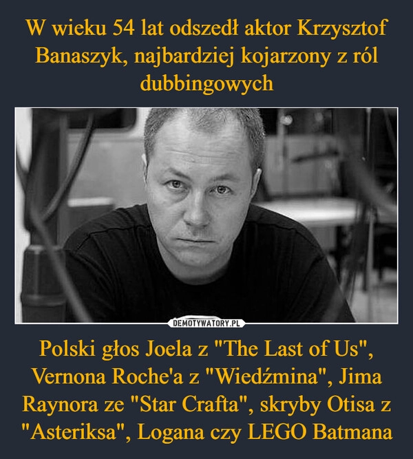 
    W wieku 54 lat odszedł aktor Krzysztof Banaszyk, najbardziej kojarzony z ról dubbingowych Polski głos Joela z "The Last of Us", Vernona Roche'a z "Wiedźmina", Jima Raynora ze "Star Crafta", skryby Otisa z "Asteriksa", Logana czy LEGO Batmana