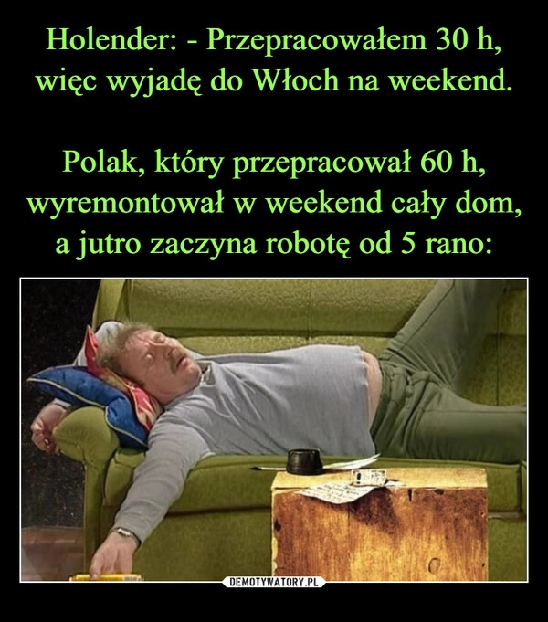 
    Holender: - Przepracowałem 30 h, więc wyjadę do Włoch na weekend.
 
Polak, który przepracował 60 h, wyremontował w weekend cały dom, a jutro zaczyna robotę od 5 rano: