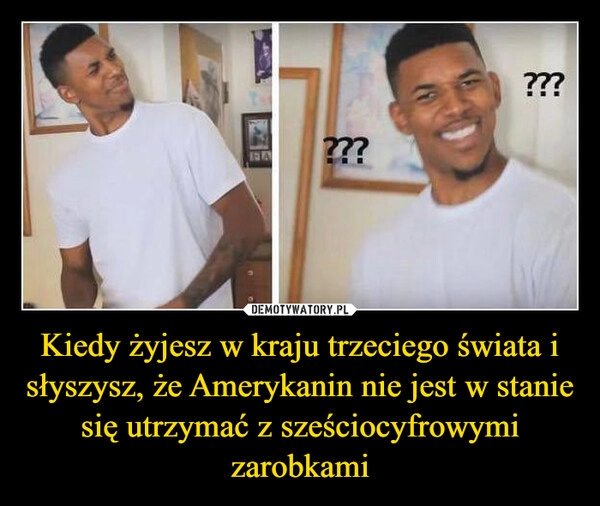 
    Kiedy żyjesz w kraju trzeciego świata i słyszysz, że Amerykanin nie jest w stanie się utrzymać z sześciocyfrowymi zarobkami