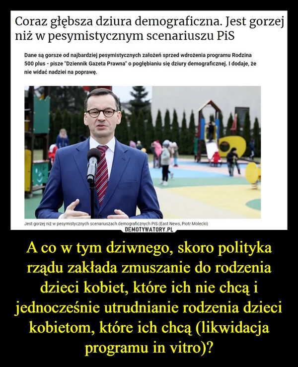 
    A co w tym dziwnego, skoro polityka rządu zakłada zmuszanie do rodzenia dzieci kobiet, które ich nie chcą i jednocześnie utrudnianie rodzenia dzieci kobietom, które ich chcą (likwidacja programu in vitro)?