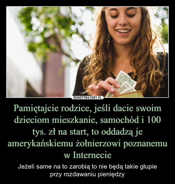 
    Pamiętajcie rodzice, jeśli dacie swoim dzieciom mieszkanie, samochód i 100 tys. zł na start, to oddadzą je amerykańskiemu żołnierzowi poznanemu w Internecie