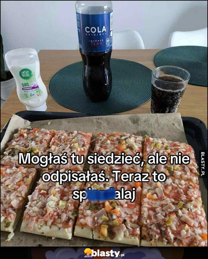 
    Mogłaś tu siedzieć, ale nie odpisałaś. Teraz to spierdzielaj Cola i pizza z Biedronki