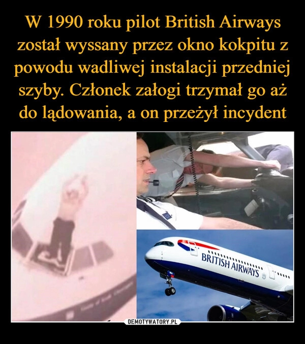 
    W 1990 roku pilot British Airways został wyssany przez okno kokpitu z powodu wadliwej instalacji przedniej szyby. Członek załogi trzymał go aż do lądowania, a on przeżył incydent