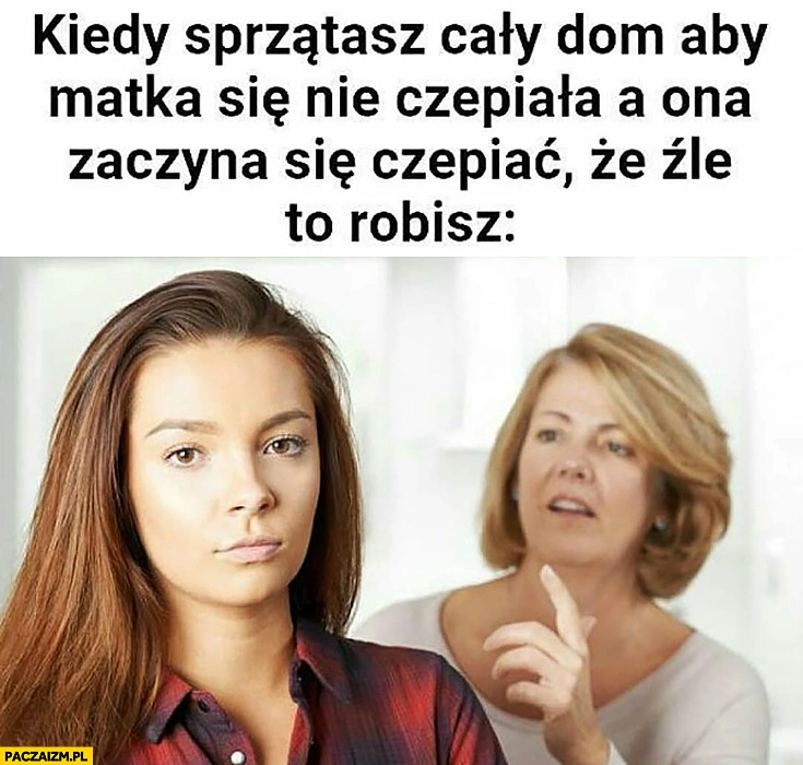 
    Kiedy sprzątasz cały dom aby matka się nie czepiała a ona zaczyna się czepiać, że źle to robisz