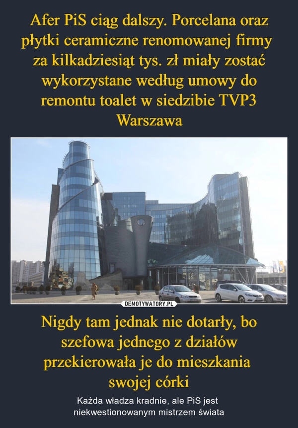 
    Afer PiS ciąg dalszy. Porcelana oraz płytki ceramiczne renomowanej firmy 
za kilkadziesiąt tys. zł miały zostać wykorzystane według umowy do remontu toalet w siedzibie TVP3 Warszawa Nigdy tam jednak nie dotarły, bo szefowa jednego z działów przekierowała je do mieszkania 
swojej córki