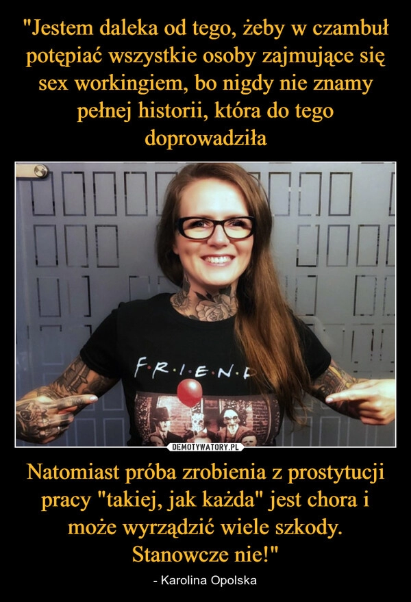 
    "Jestem daleka od tego, żeby w czambuł potępiać wszystkie osoby zajmujące się sex workingiem, bo nigdy nie znamy pełnej historii, która do tego doprowadziła Natomiast próba zrobienia z prostytucji pracy "takiej, jak każda" jest chora i może wyrządzić wiele szkody. Stanowcze nie!" 