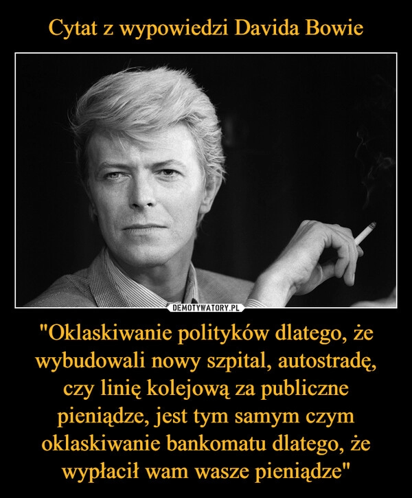 
    Cytat z wypowiedzi Davida Bowie "Oklaskiwanie polityków dlatego, że wybudowali nowy szpital, autostradę, czy linię kolejową za publiczne pieniądze, jest tym samym czym oklaskiwanie bankomatu dlatego, że wypłacił wam wasze pieniądze" 