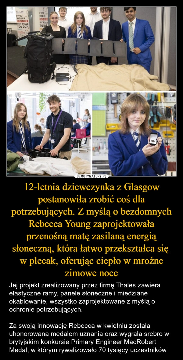 
    12-letnia dziewczynka z Glasgow postanowiła zrobić coś dla potrzebujących. Z myślą o bezdomnych Rebecca Young zaprojektowała przenośną matę zasilaną energią słoneczną, która łatwo przekształca się 
w plecak, oferując ciepło w mroźne zimowe noce