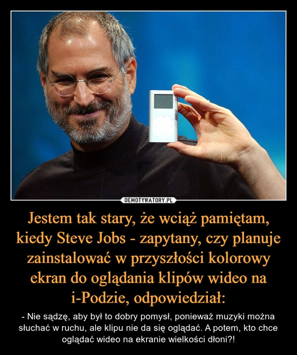 
    Jestem tak stary, że wciąż pamiętam, kiedy Steve Jobs - zapytany, czy planuje zainstalować w przyszłości kolorowy ekran do oglądania klipów wideo na i-Podzie, odpowiedział: