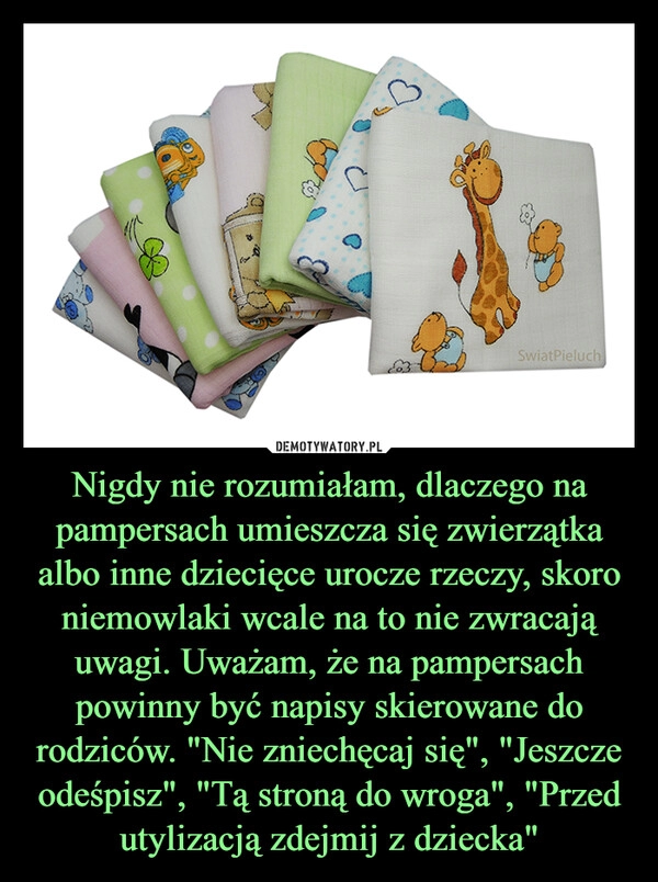 
    Nigdy nie rozumiałam, dlaczego na pampersach umieszcza się zwierzątka albo inne dziecięce urocze rzeczy, skoro niemowlaki wcale na to nie zwracają uwagi. Uważam, że na pampersach powinny być napisy skierowane do rodziców. "Nie zniechęcaj się", "Jeszcze odeśpisz", "Tą stroną do wroga", "Przed utylizacją zdejmij z dziecka" 