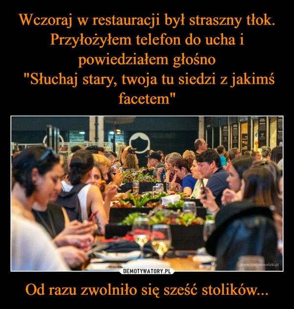 
    Wczoraj w restauracji był straszny tłok. Przyłożyłem telefon do ucha i powiedziałem głośno
 "Słuchaj stary, twoja tu siedzi z jakimś facetem" Od razu zwolniło się sześć stolików...