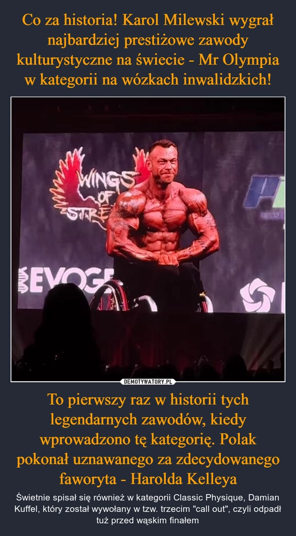 
    Co za historia! Karol Milewski wygrał najbardziej prestiżowe zawody kulturystyczne na świecie - Mr Olympia w kategorii na wózkach inwalidzkich! To pierwszy raz w historii tych legendarnych zawodów, kiedy wprowadzono tę kategorię. Polak pokonał uznawanego za zdecydowanego faworyta - Harolda Kelleya