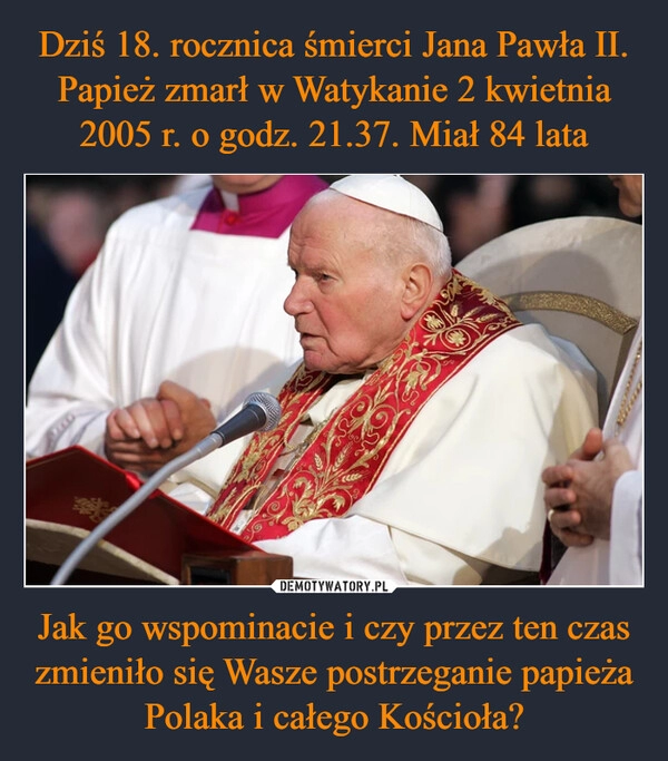 
    Dziś 18. rocznica śmierci Jana Pawła II. Papież zmarł w Watykanie 2 kwietnia 2005 r. o godz. 21.37. Miał 84 lata Jak go wspominacie i czy przez ten czas zmieniło się Wasze postrzeganie papieża Polaka i całego Kościoła?