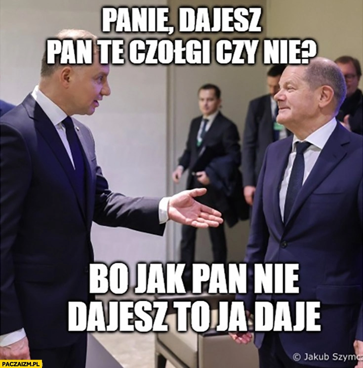 
    Duda do Scholza dajesz te czołgi czy nie bo jak pan nie dajesz to ja daję