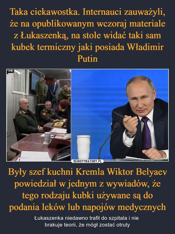 
    Taka ciekawostka. Internauci zauważyli, że na opublikowanym wczoraj materiale z Łukaszenką, na stole widać taki sam kubek termiczny jaki posiada Władimir Putin Były szef kuchni Kremla Wiktor Belyaev powiedział w jednym z wywiadów, że tego rodzaju kubki używane są do podania leków lub napojów medycznych