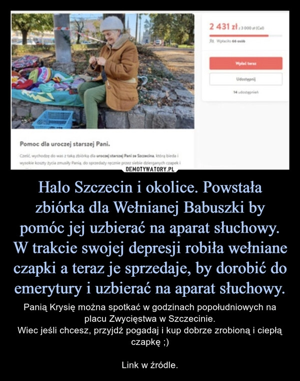 
    
Halo Szczecin i okolice. Powstała
zbiórka dla Wełnianej Babuszki by
pomóc jej uzbierać na aparat słuchowy.
W trakcie swojej depresji robiła wełniane
czapki a teraz je sprzedaje, by dorobić do
emerytury i uzbierać na aparat słuchowy. 