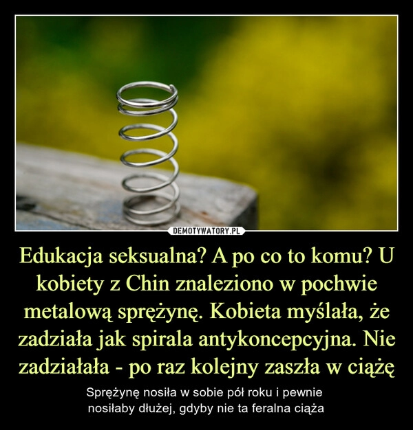 
    Edukacja seksualna? A po co to komu? U kobiety z Chin znaleziono w pochwie metalową sprężynę. Kobieta myślała, że zadziała jak spirala antykoncepcyjna. Nie zadziałała - po raz kolejny zaszła w ciążę 