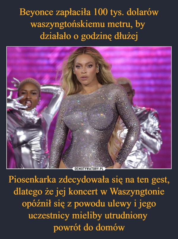 
    Beyonce zapłaciła 100 tys. dolarów waszyngtońskiemu metru, by 
działało o godzinę dłużej Piosenkarka zdecydowała się na ten gest, dlatego że jej koncert w Waszyngtonie opóźnił się z powodu ulewy i jego uczestnicy mieliby utrudniony 
powrót do domów