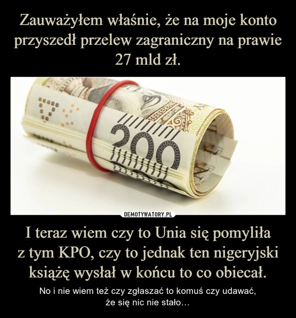 
    Zauważyłem właśnie, że na moje konto przyszedł przelew zagraniczny na prawie 27 mld zł. I teraz wiem czy to Unia się pomyliła
z tym KPO, czy to jednak ten nigeryjski książę wysłał w końcu to co obiecał.