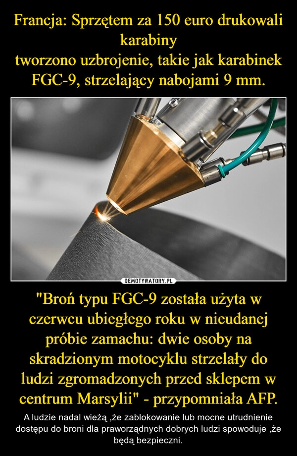 
    Francja: Sprzętem za 150 euro drukowali karabiny
tworzono uzbrojenie, takie jak karabinek FGC-9, strzelający nabojami 9 mm. "Broń typu FGC-9 została użyta w czerwcu ubiegłego roku w nieudanej próbie zamachu: dwie osoby na skradzionym motocyklu strzelały do ludzi zgromadzonych przed sklepem w centrum Marsylii" - przypomniała AFP.