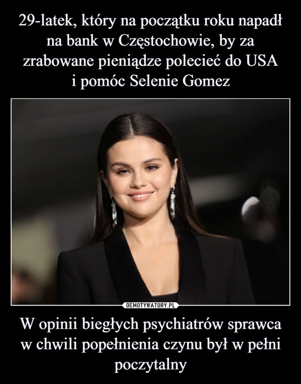 
    29-latek, który na początku roku napadł na bank w Częstochowie, by za zrabowane pieniądze polecieć do USA
i pomóc Selenie Gomez W opinii biegłych psychiatrów sprawca w chwili popełnienia czynu był w pełni poczytalny