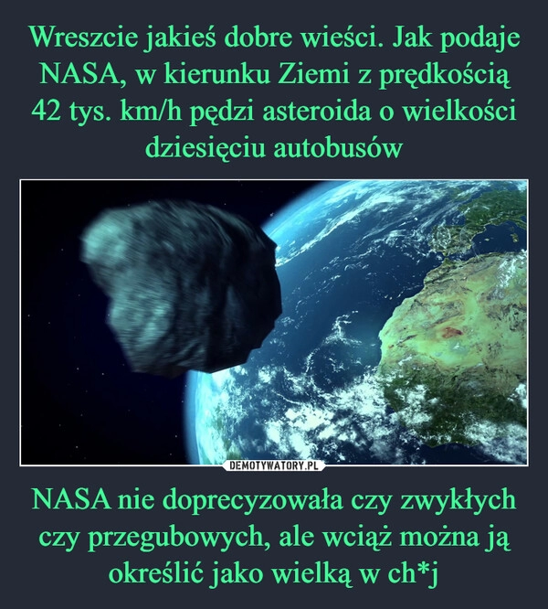 
    Wreszcie jakieś dobre wieści. Jak podaje NASA, w kierunku Ziemi z prędkością 42 tys. km/h pędzi asteroida o wielkości dziesięciu autobusów NASA nie doprecyzowała czy zwykłych czy przegubowych, ale wciąż można ją określić jako wielką w ch*j