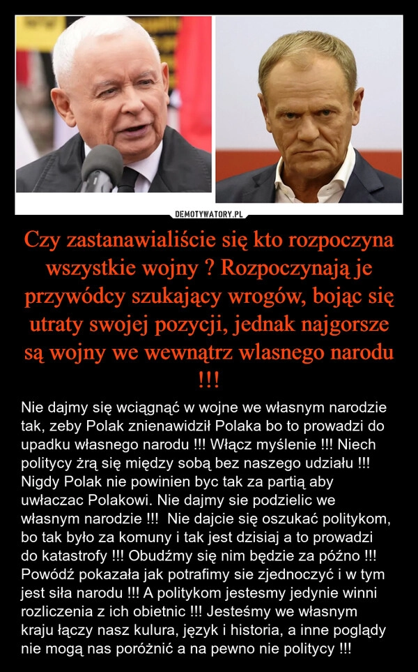 
    Czy zastanawialiście się kto rozpoczyna wszystkie wojny ? Rozpoczynają je przywódcy szukający wrogów, bojąc się utraty swojej pozycji, jednak najgorsze są wojny we wewnątrz wlasnego narodu !!!