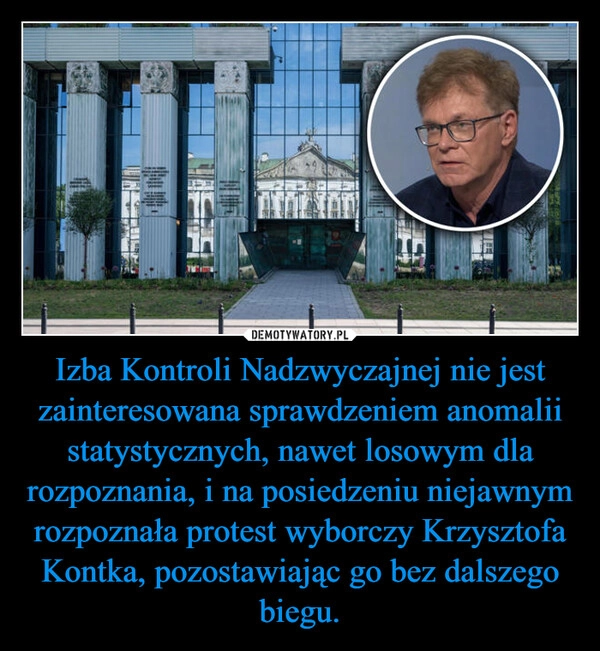 
    Izba Kontroli Nadzwyczajnej nie jest zainteresowana sprawdzeniem anomalii statystycznych, nawet losowym dla rozpoznania, i na posiedzeniu niejawnym rozpoznała protest wyborczy Krzysztofa Kontka, pozostawiając go bez dalszego biegu.