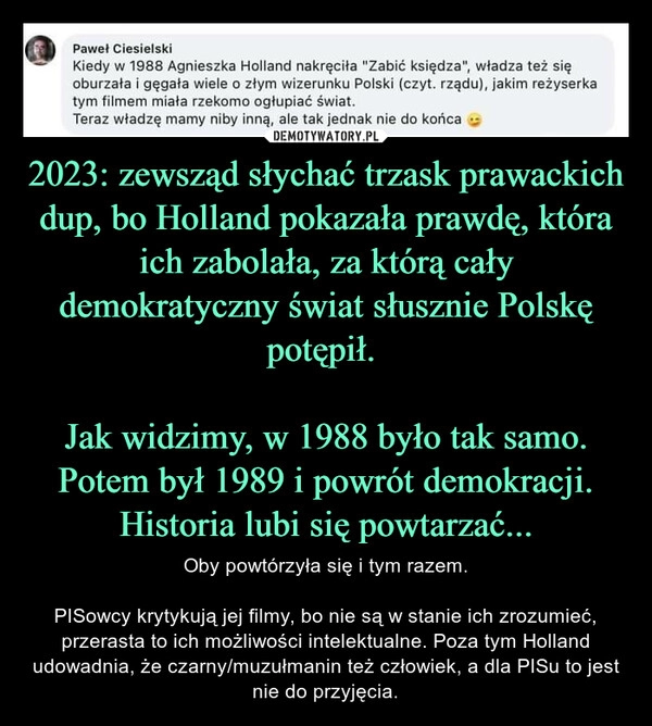 
    2023: zewsząd słychać trzask prawackich dup, bo Holland pokazała prawdę, która ich zabolała, za którą cały demokratyczny świat słusznie Polskę potępił. 

Jak widzimy, w 1988 było tak samo. Potem był 1989 i powrót demokracji. Historia lubi się powtarzać...