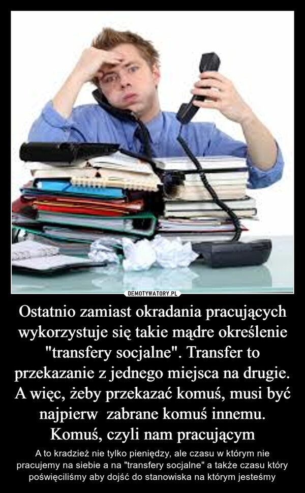 
    Ostatnio zamiast okradania pracujących wykorzystuje się takie mądre określenie "transfery socjalne". Transfer to przekazanie z jednego miejsca na drugie.
A więc, żeby przekazać komuś, musi być najpierw zabrane komuś innemu. Komuś, czyli nam pracującym 