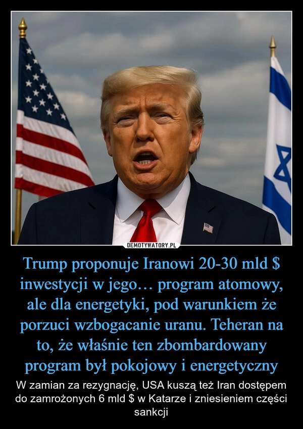 
    Trump proponuje Iranowi 20-30 mld $ inwestycji w jego… program atomowy, ale dla energetyki, pod warunkiem że porzuci wzbogacanie uranu. Teheran na to, że właśnie ten zbombardowany program był pokojowy i energetyczny
