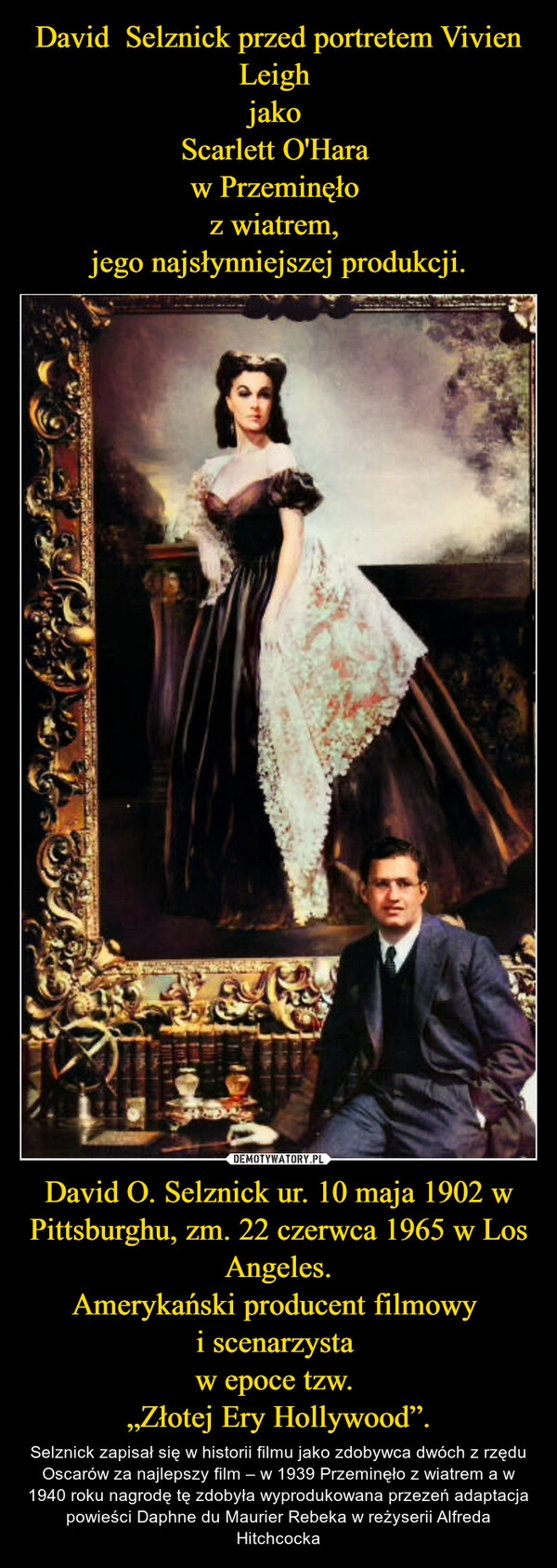 
    David  Selznick przed portretem Vivien Leigh 
jako 
Scarlett O'Hara 
w Przeminęło 
z wiatrem, 
jego najsłynniejszej produkcji. David O. Selznick ur. 10 maja 1902 w Pittsburghu, zm. 22 czerwca 1965 w Los Angeles.
Amerykański producent filmowy 
i scenarzysta 
w epoce tzw. 
„Złotej Ery Hollywood”.