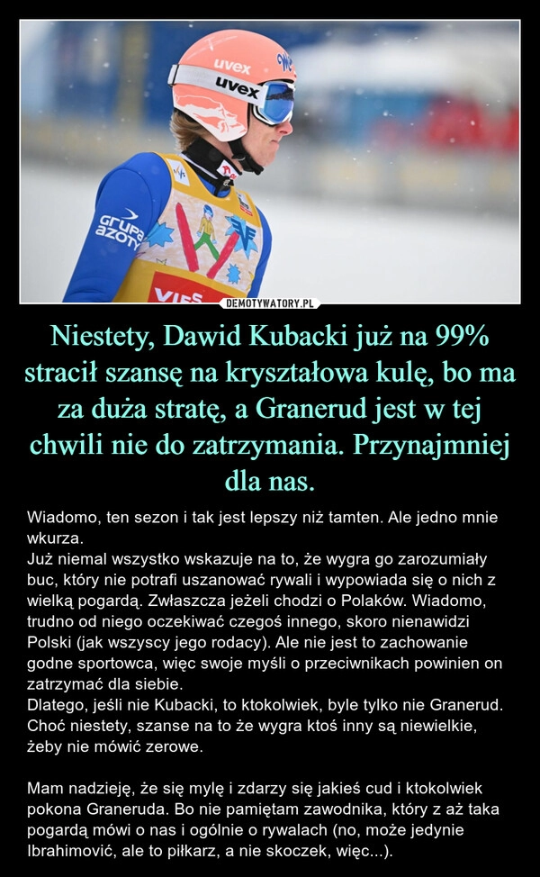 
    Niestety, Dawid Kubacki już na 99% stracił szansę na kryształowa kulę, bo ma za duża stratę, a Granerud jest w tej chwili nie do zatrzymania. Przynajmniej dla nas. 