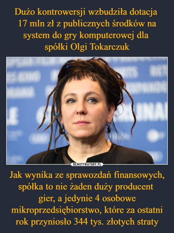 
    Dużo kontrowersji wzbudziła dotacja 
17 mln zł z publicznych środków na system do gry komputerowej dla 
spółki Olgi Tokarczuk Jak wynika ze sprawozdań finansowych, spółka to nie żaden duży producent 
gier, a jedynie 4 osobowe mikroprzedsiębiorstwo, które za ostatni rok przyniosło 344 tys. złotych straty