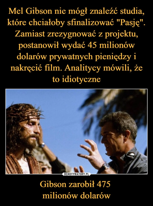 
    Mel Gibson nie mógł znaleźć studia, które chciałoby sfinalizować "Pasję". Zamiast zrezygnować z projektu, postanowił wydać 45 milionów dolarów prywatnych pieniędzy i nakręcić film. Analitycy mówili, że to idiotyczne Gibson zarobił 475 
milionów dolarów