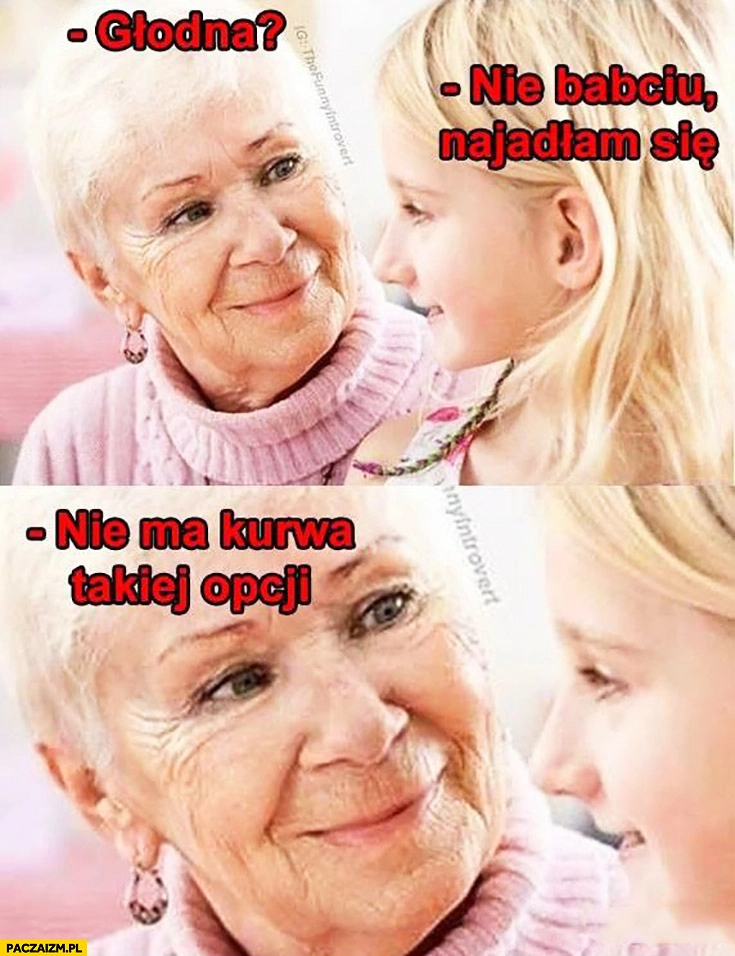 
    Głodna? Nie babciu, najadłam się. Nie ma takiej kurna opcji