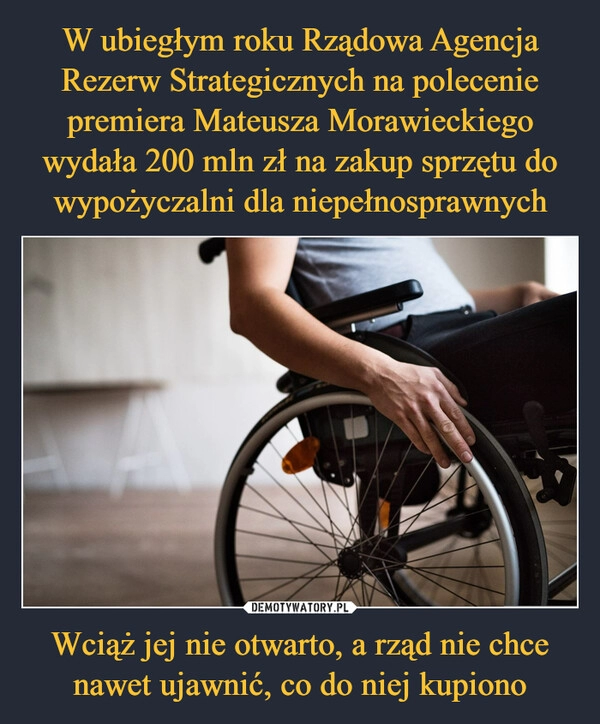 
    W ubiegłym roku Rządowa Agencja Rezerw Strategicznych na polecenie premiera Mateusza Morawieckiego wydała 200 mln zł na zakup sprzętu do wypożyczalni dla niepełnosprawnych Wciąż jej nie otwarto, a rząd nie chce nawet ujawnić, co do niej kupiono